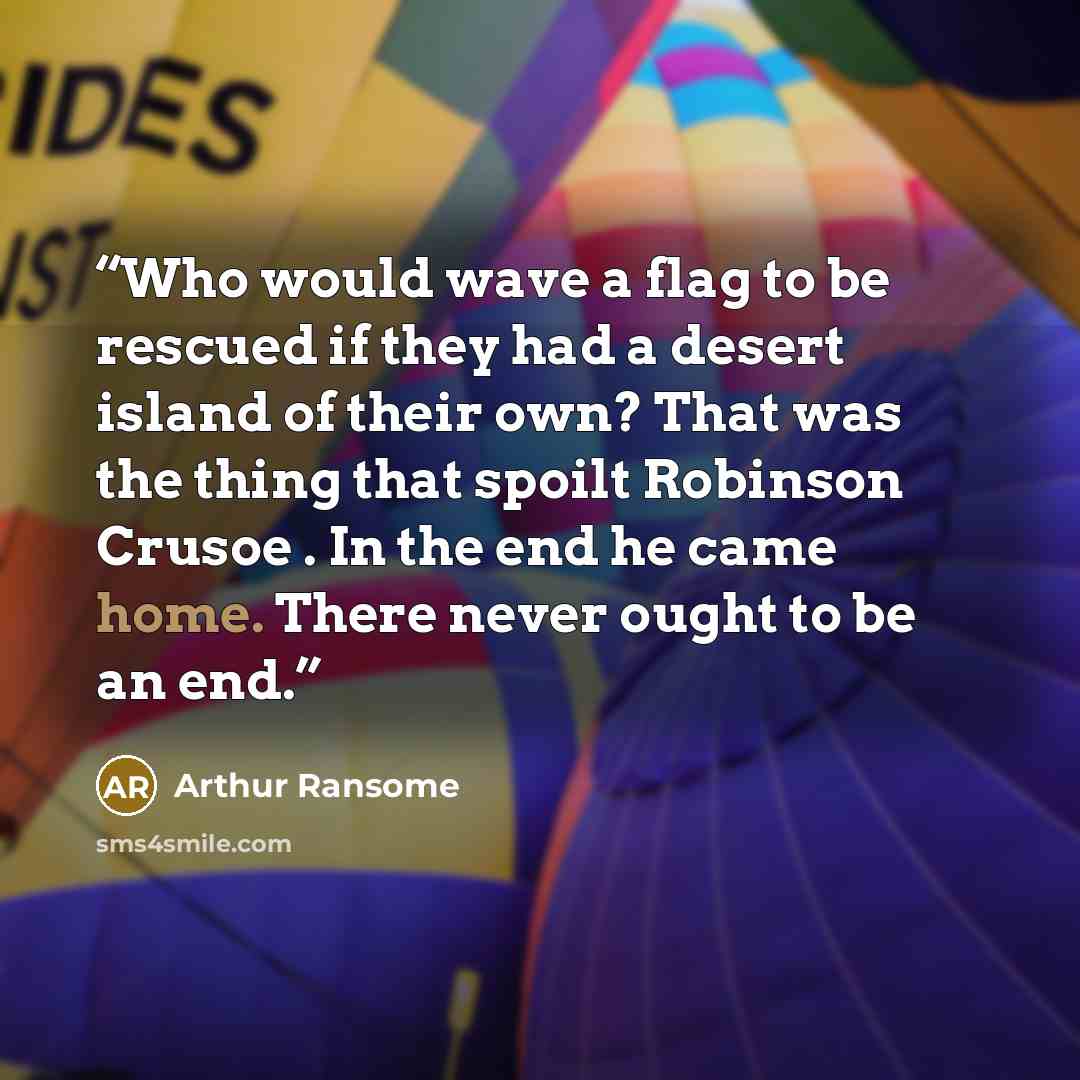 “Who would wave a flag to be rescued if they had a desert island of their own? That was the thing that spoilt Robinson Crusoe . In the end he came home. There never ought to be an end.” quote by Arthur Ransome