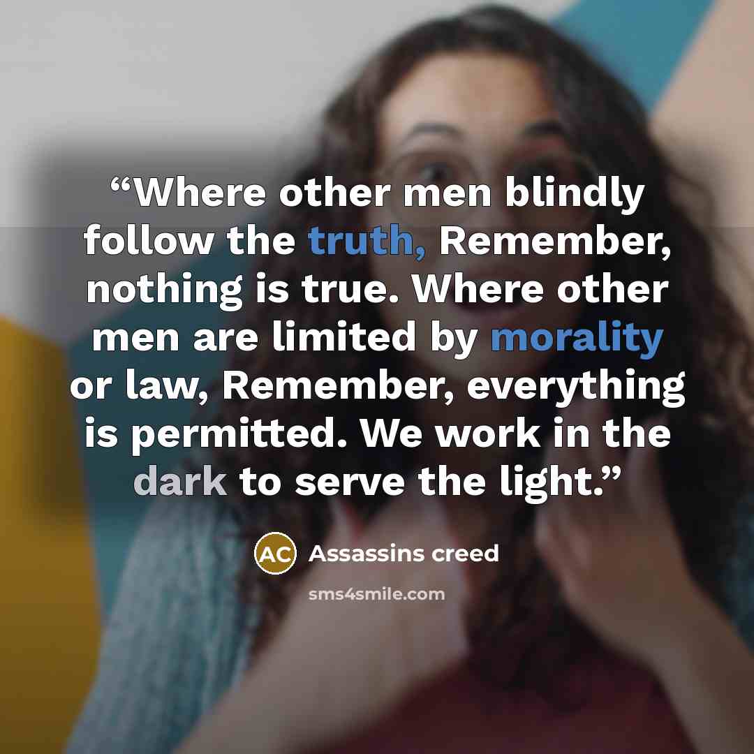 “Where other men blindly follow the truth, Remember, nothing is true. Where other men are limited by morality or law, Remember, everything is permitted. We work in the dark to serve the light.” quote by Assassins Creed