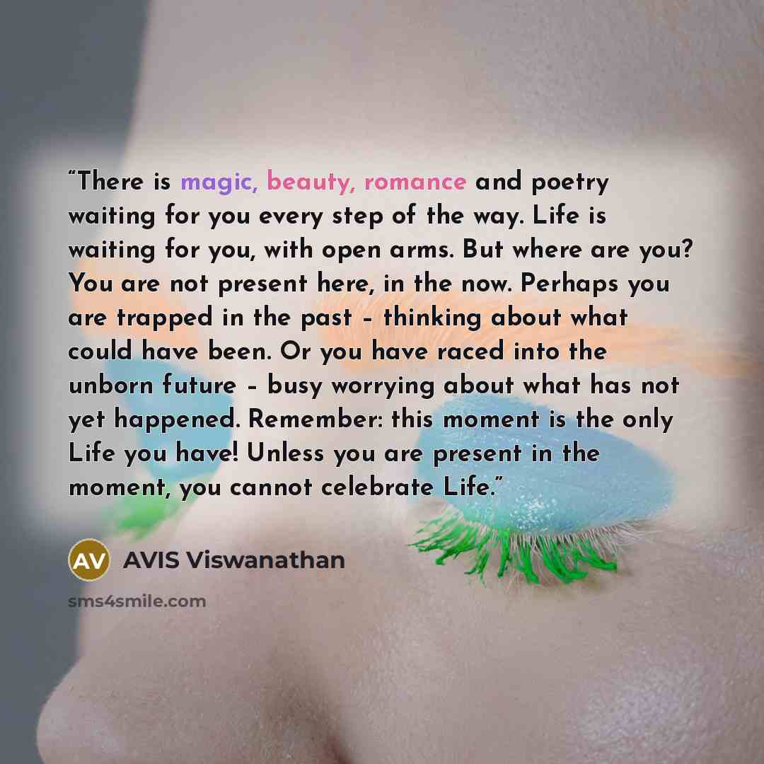 “There is magic, beauty, romance and poetry waiting for you every step of the way. Life is waiting for you, with open arms. But where are you? You are not present here, in the now. Perhaps you are trapped in the past – thinking about what could have been. Or you have raced into the unborn future –…” quote by AVIS Viswanathan