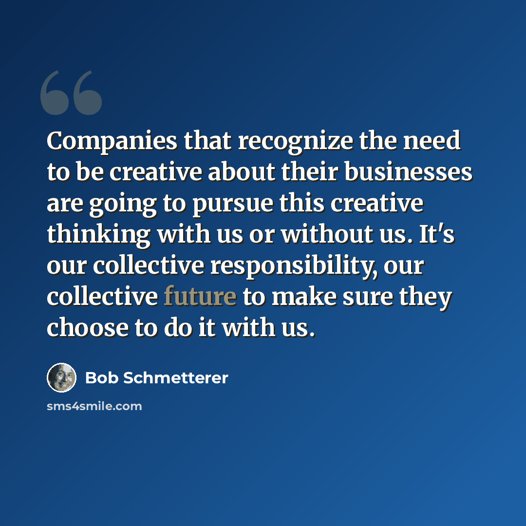 “Companies that recognize the need to be creative about their businesses are going to pursue this creative thinking with us or without us. It's our collective responsibility, our collective future to make sure they choose to do it with us.” quote by Bob Schmetterer