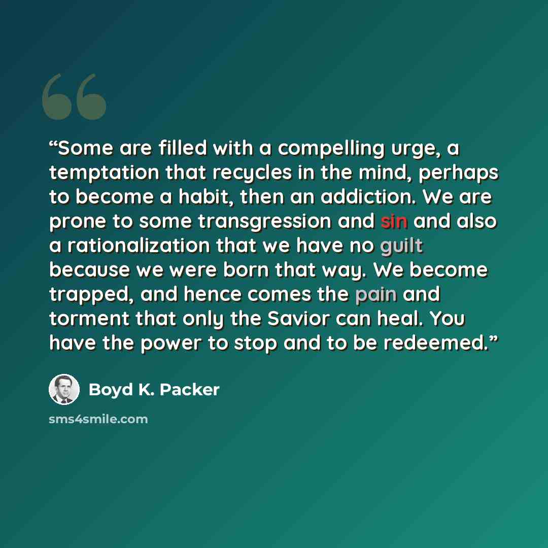 “Some are filled with a compelling urge, a temptation that recycles in the mind, perhaps to become a habit, then an addiction. We are prone to some transgression and sin and also a rationalization that we have no guilt because we were born that way. We become trapped, and hence comes the pain and…” quote by Boyd K. Packer