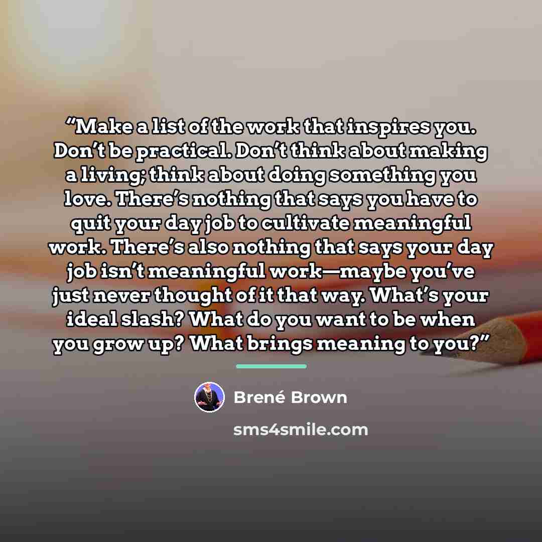 “Make a list of the work that inspires you. Don’t be practical. Don’t think about making a living; think about doing something you love. There’s nothing that says you have to quit your day job to cultivate meaningful work. There’s also nothing that says your day job isn’t meaningful work—maybe…” quote by Brené Brown