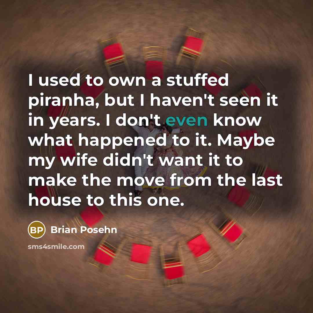 “I used to own a stuffed piranha, but I haven't seen it in years. I don't even know what happened to it. Maybe my wife didn't want it to make the move from the last house to this one.” quote by Brian Posehn