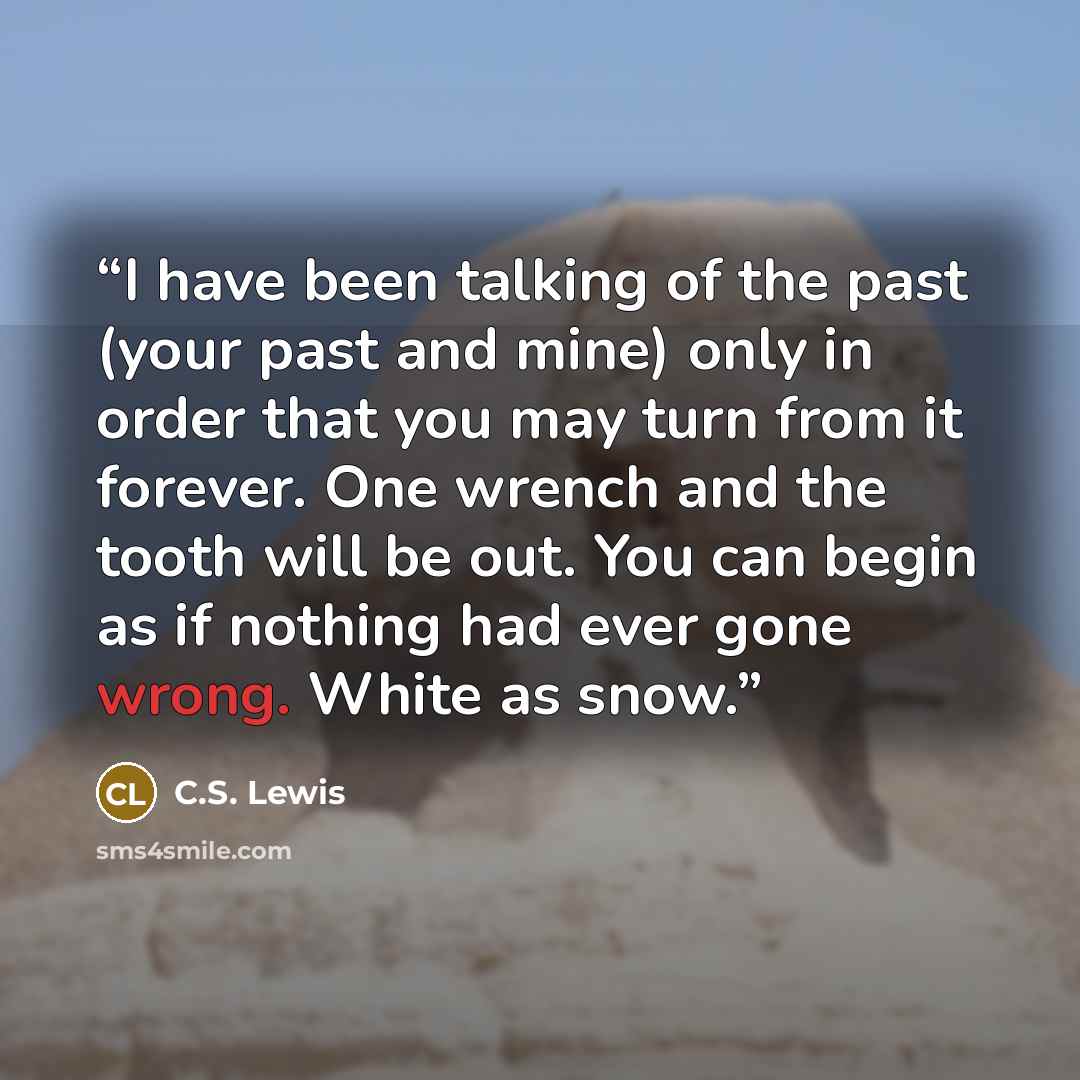 “I have been talking of the past (your past and mine) only in order that you may turn from it forever. One wrench and the tooth will be out. You can begin as if nothing had ever gone wrong. White as snow.” quote by C.S. Lewis
