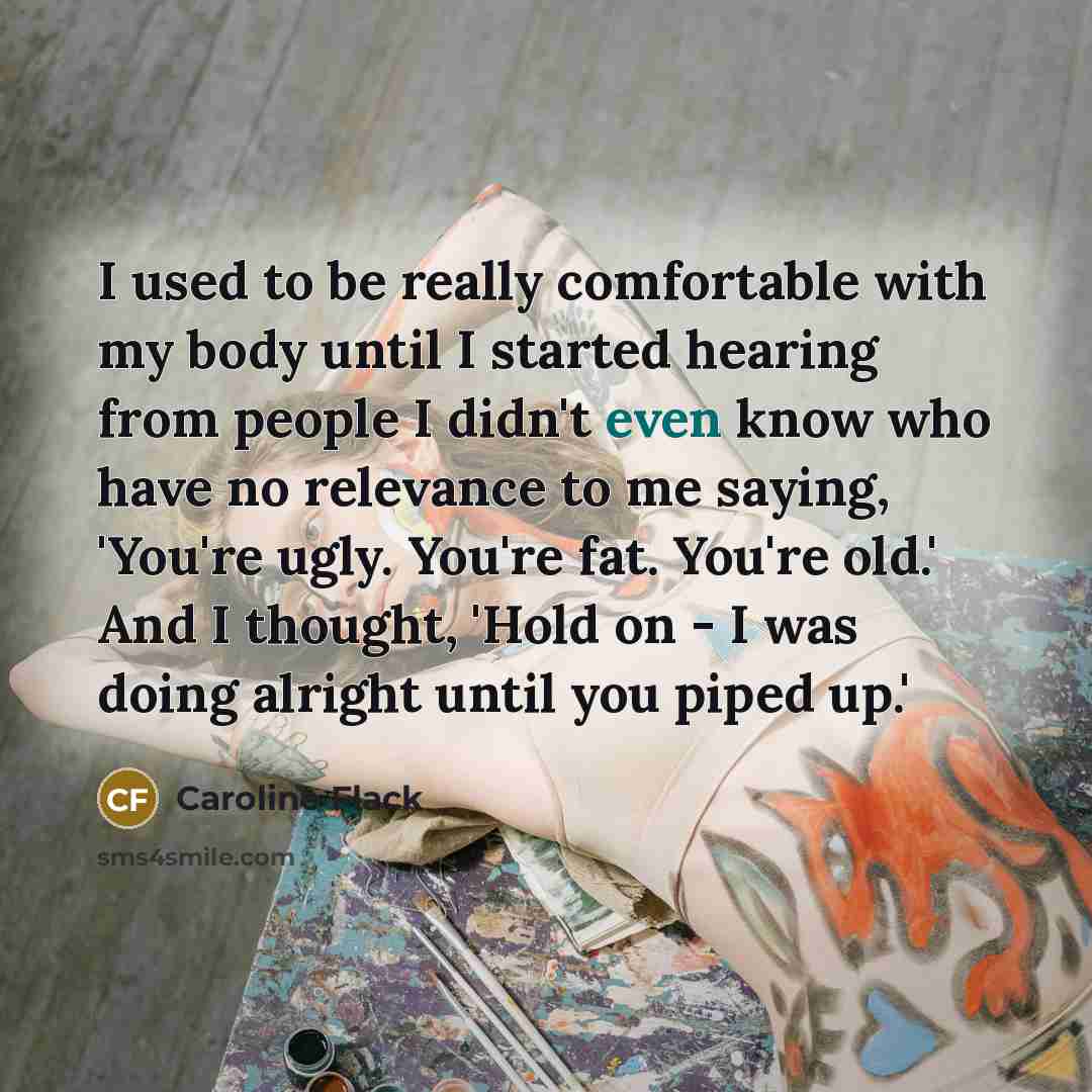 “I used to be really comfortable with my body until I started hearing from people I didn't even know who have no relevance to me saying, 'You're ugly. You're fat. You're old.' And I thought, 'Hold on - I was doing alright until you piped up.'” quote by Caroline Flack