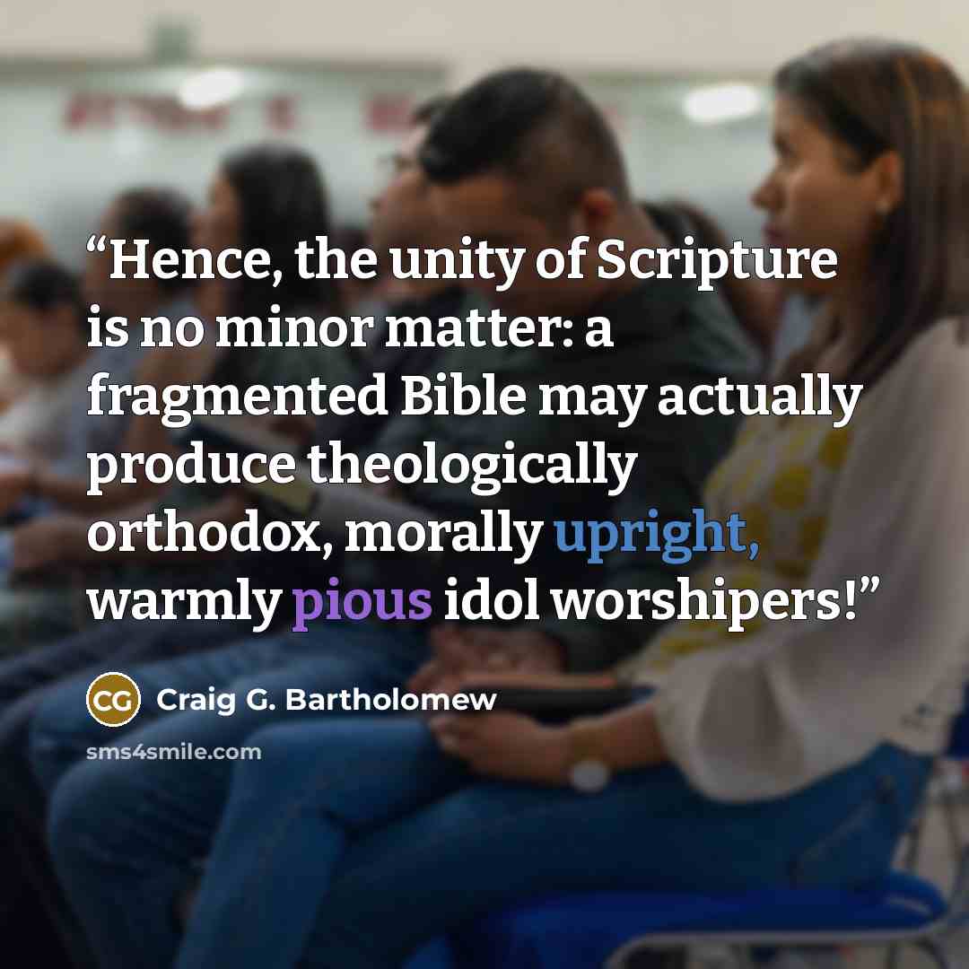 “Hence, the unity of Scripture is no minor matter: a fragmented Bible may actually produce theologically orthodox, morally upright, warmly pious idol worshipers!” quote by Craig G. Bartholomew