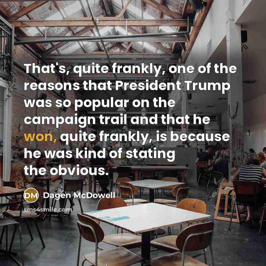 “That's, quite frankly, one of the reasons that President Trump was so popular on the campaign trail and that he won, quite frankly, is because he was kind of stating the obvious.” quote by Dagen McDowell