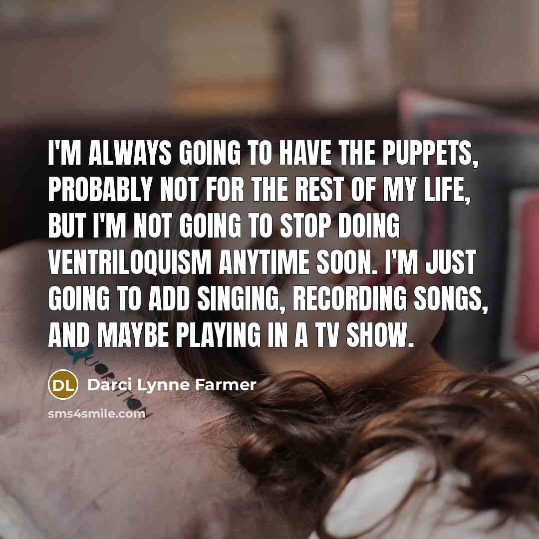 “I'm always going to have the puppets, probably not for the rest of my life, but I'm not going to stop doing ventriloquism anytime soon. I'm just going to add singing, recording songs, and maybe playing in a TV show.” quote by Darci Lynne Farmer