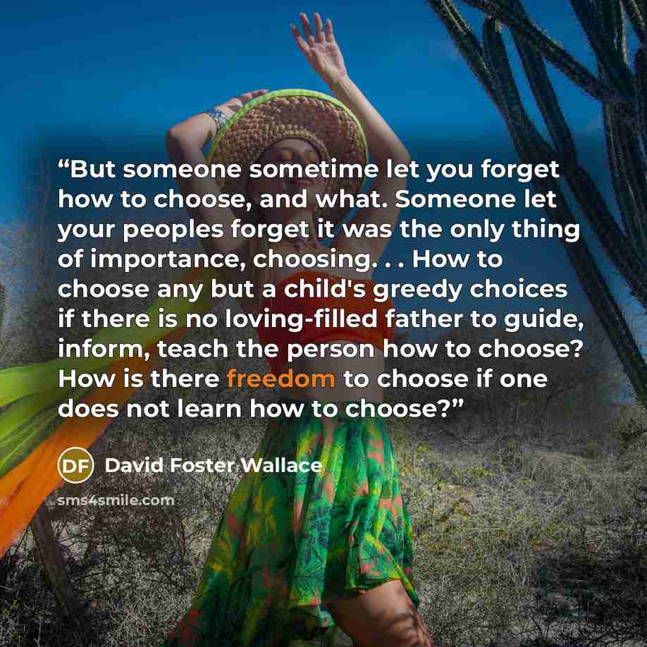 “But someone sometime let you forget how to choose, and what. Someone let your peoples forget it was the only thing of importance, choosing. . . How to choose any but a child's greedy choices if there is no loving-filled father to guide, inform, teach the person how to choose? How is there freedom…” quote by David Foster Wallace