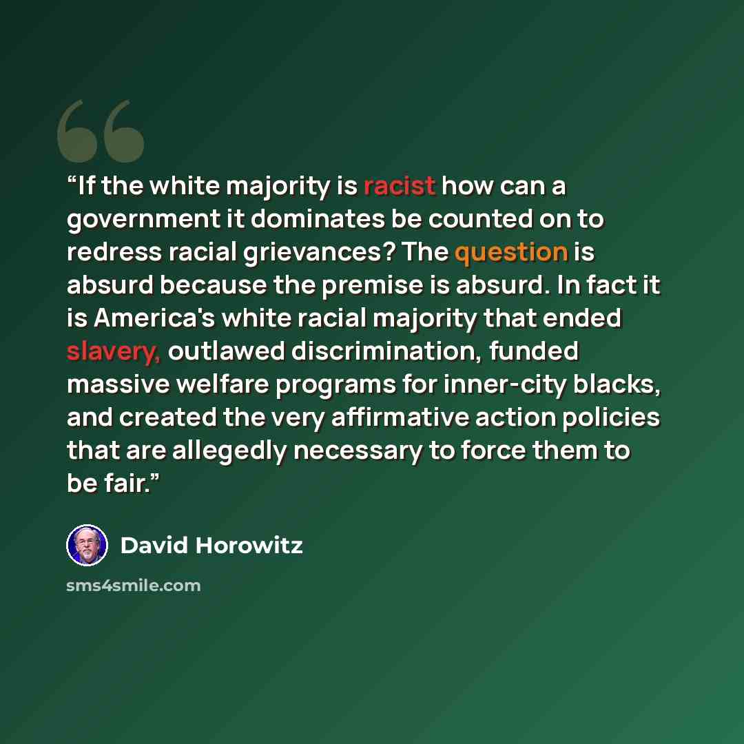“If the white majority is racist how can a government it dominates be counted on to redress racial grievances? The question is absurd because the premise is absurd. In fact it is America's white racial majority that ended slavery, outlawed discrimination, funded massive welfare programs for…” quote by David Horowitz
