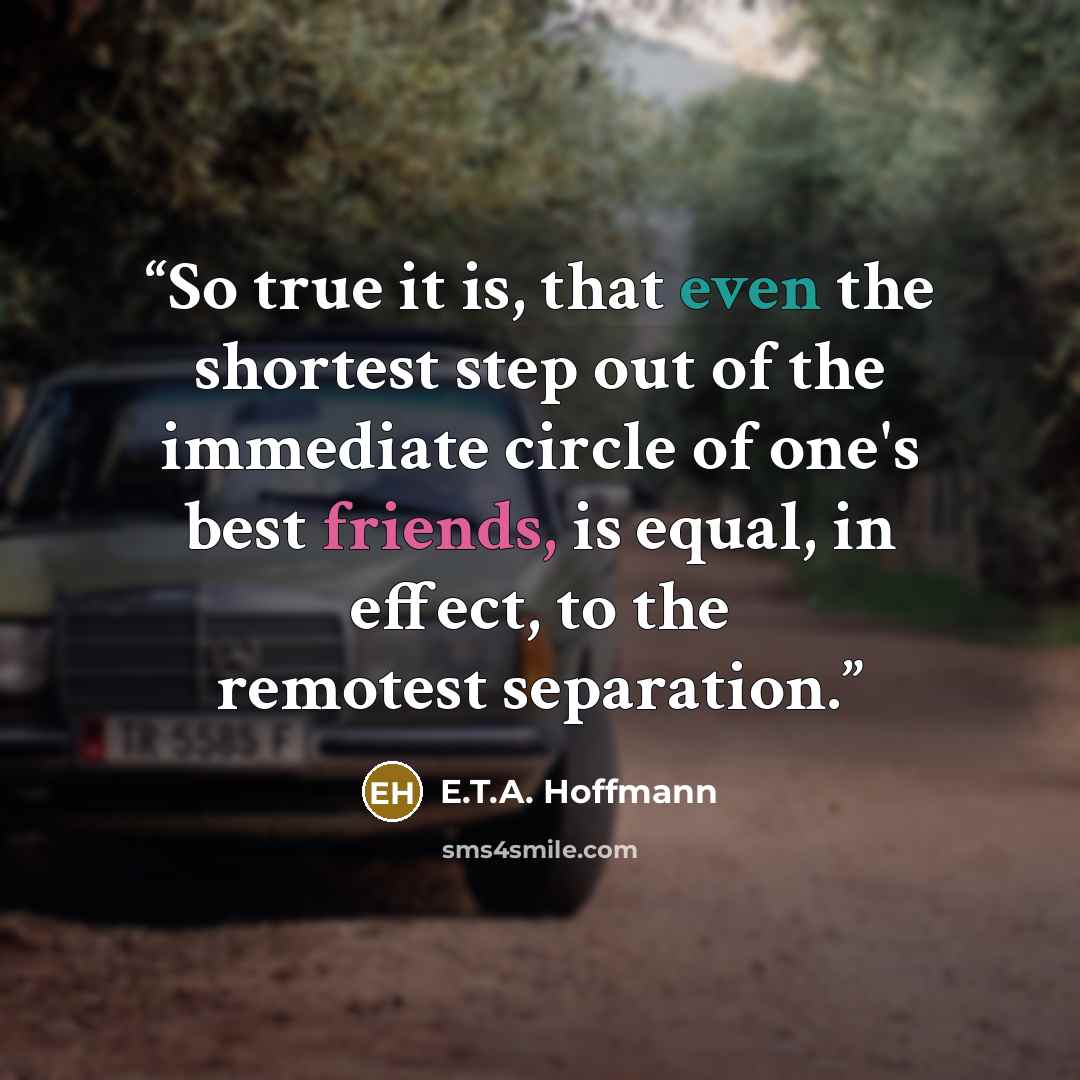 “So true it is, that even the shortest step out of the immediate circle of one's best friends, is equal, in effect, to the remotest separation.” quote by E.T.A. Hoffmann