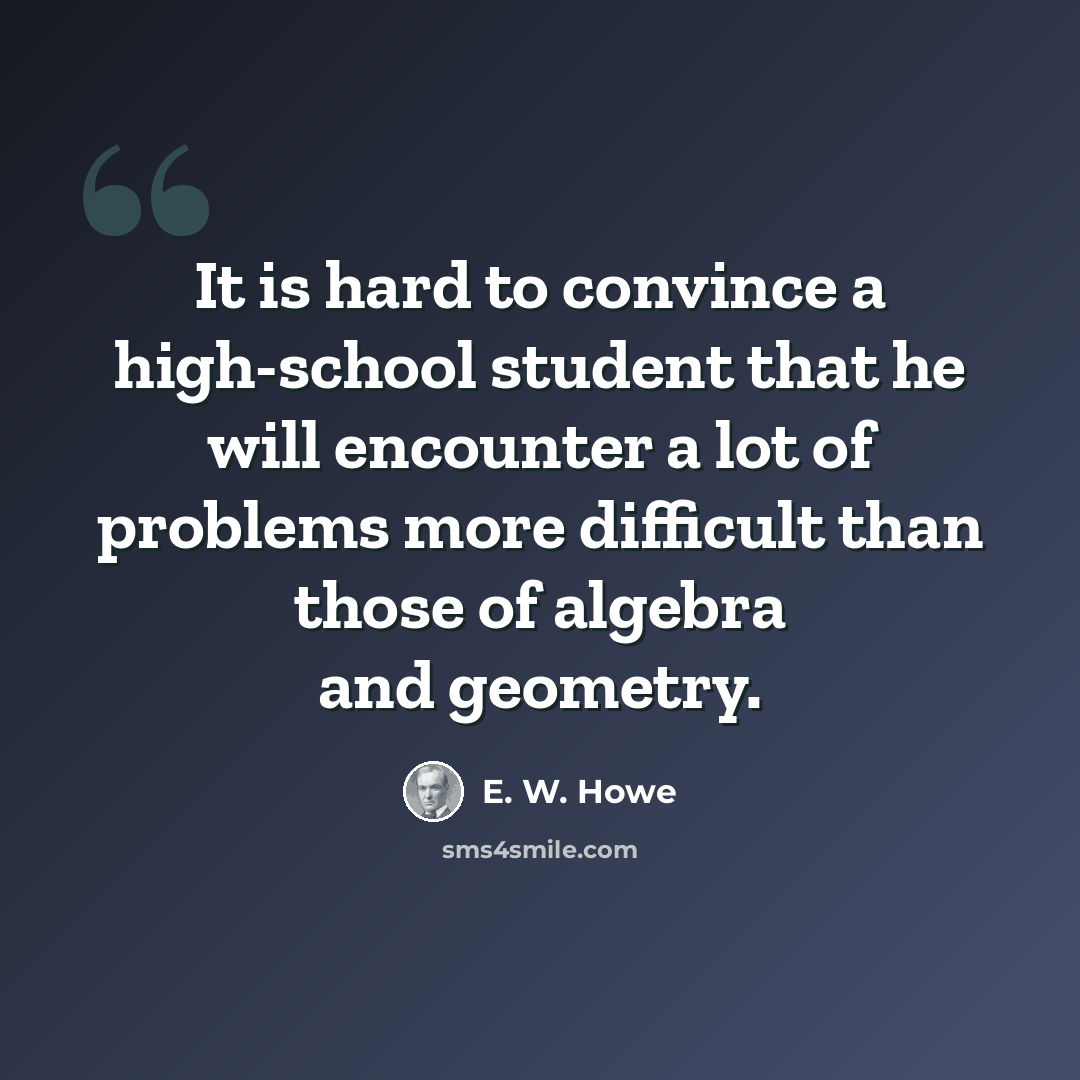 “It is hard to convince a high-school student that he will encounter a lot of problems more difficult than those of algebra and geometry.” quote by E. W. Howe