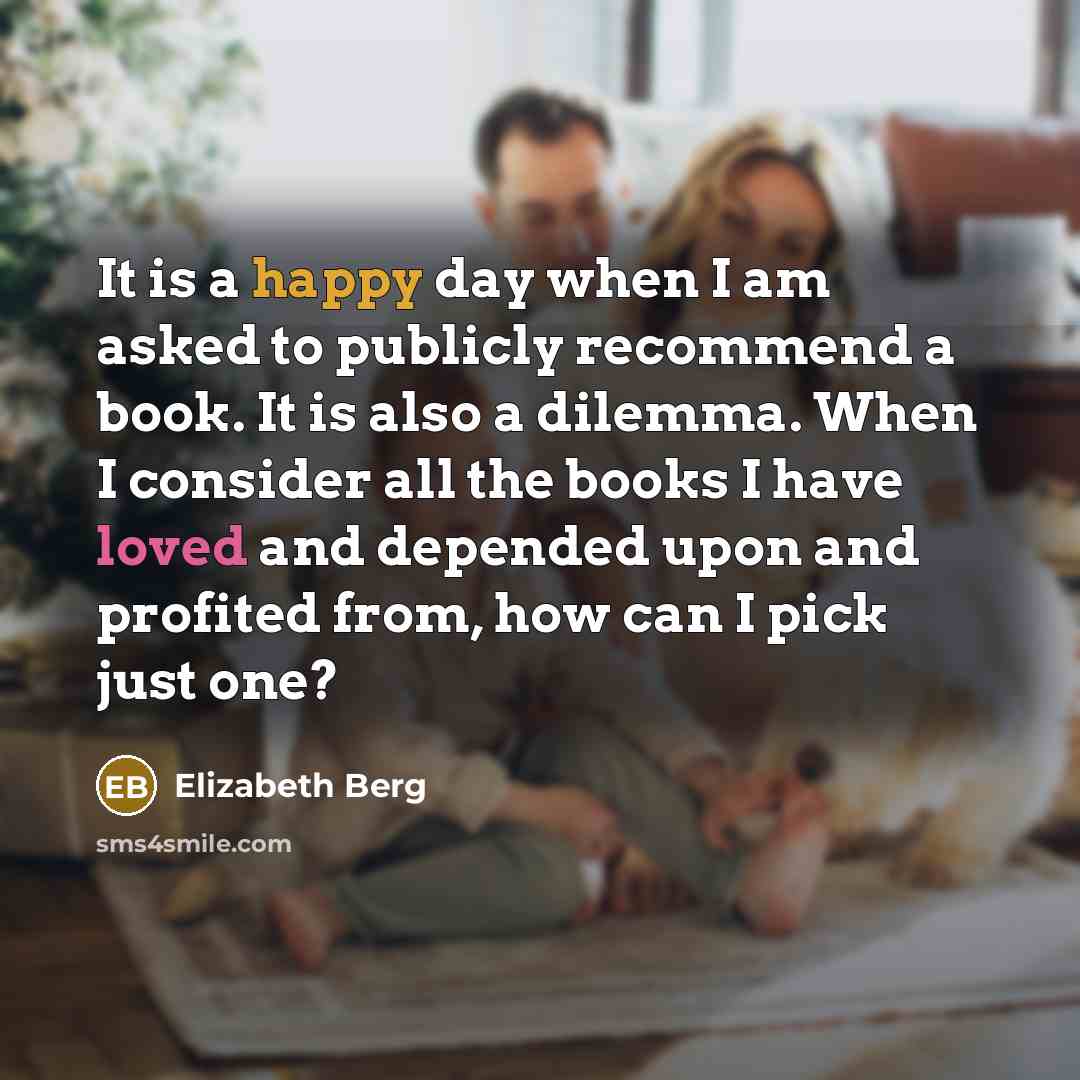 “It is a happy day when I am asked to publicly recommend a book. It is also a dilemma. When I consider all the books I have loved and depended upon and profited from, how can I pick just one?” quote by Elizabeth Berg