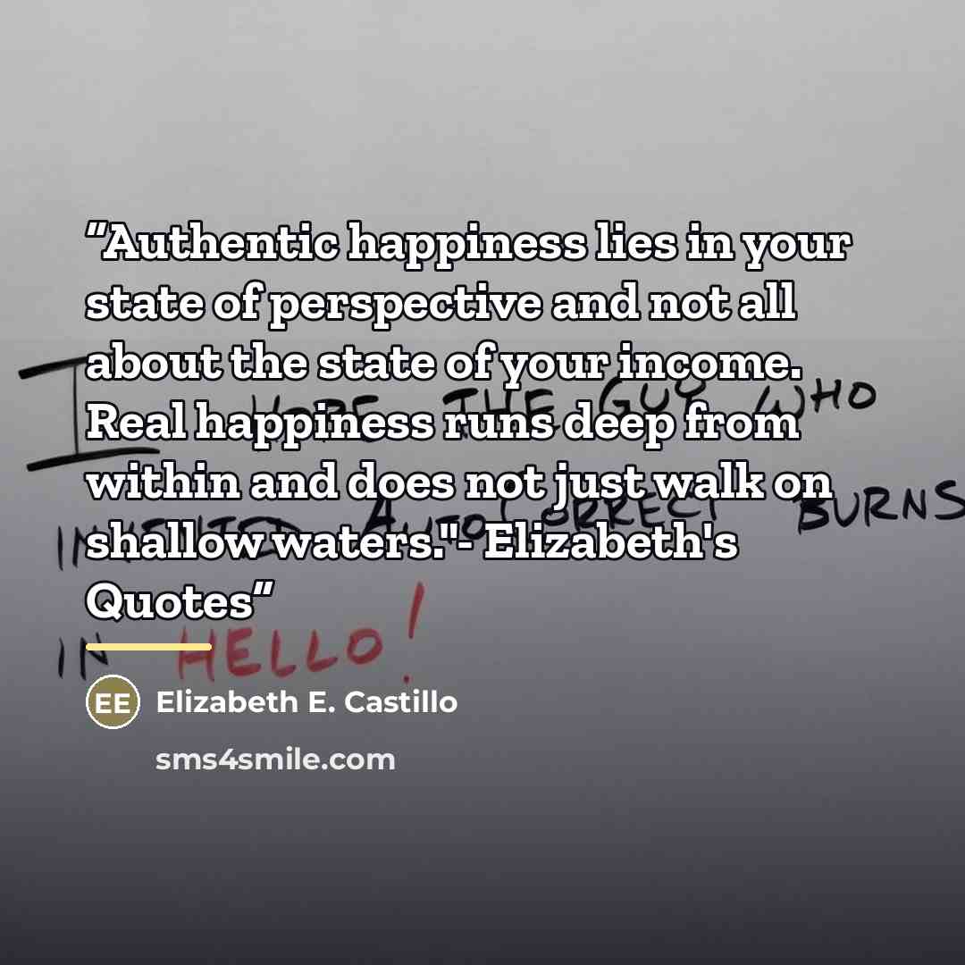 “Authentic happiness lies in your state of perspective and not all about the state of your income. Real happiness runs deep from within and does not just walk on shallow waters."- Elizabeth's Quotes” quote by Elizabeth E. Castillo
