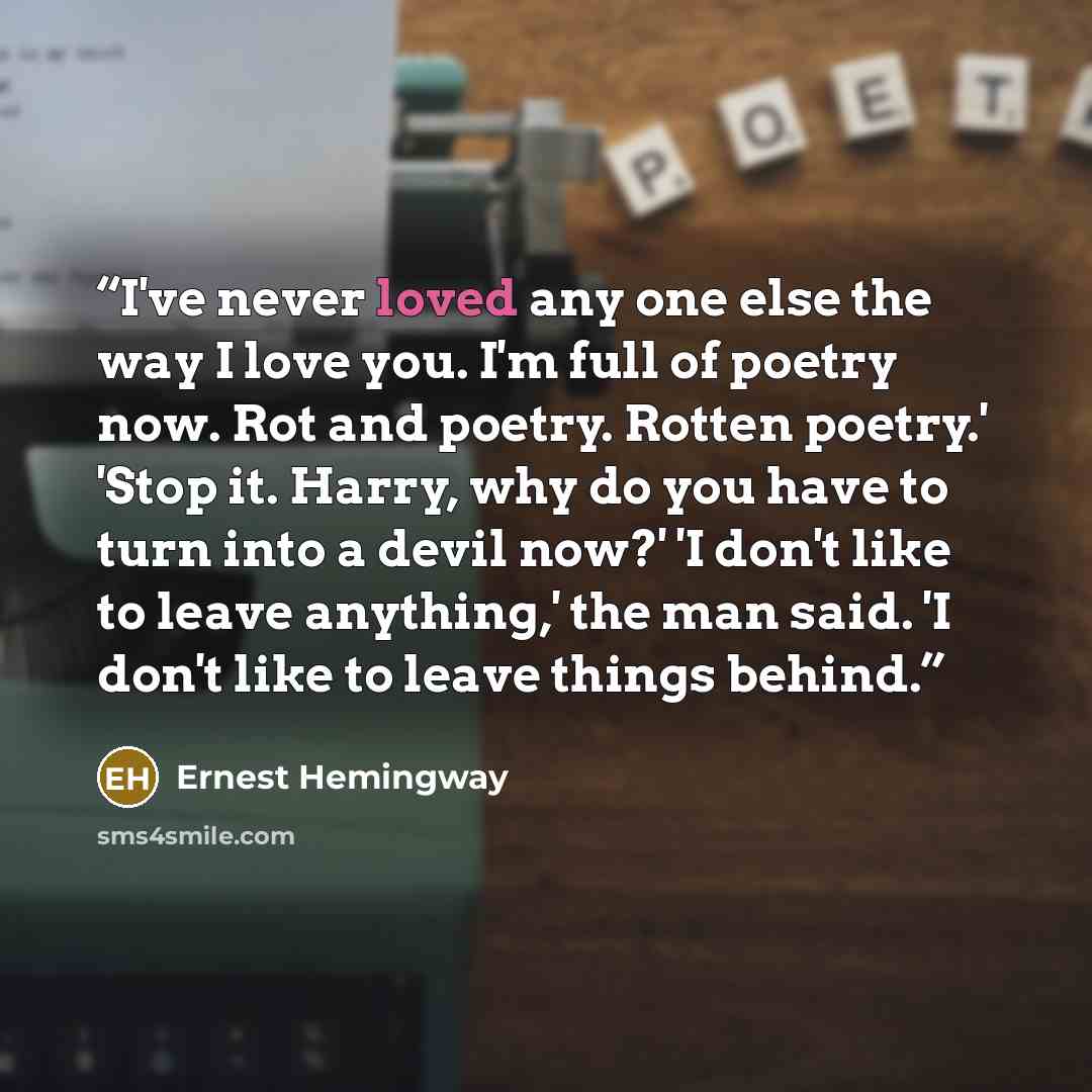 “I've never loved any one else the way I love you. I'm full of poetry now. Rot and poetry. Rotten poetry.' 'Stop it. Harry, why do you have to turn into a devil now?' 'I don't like to leave anything,' the man said. 'I don't like to leave things behind.” quote by Ernest Hemingway