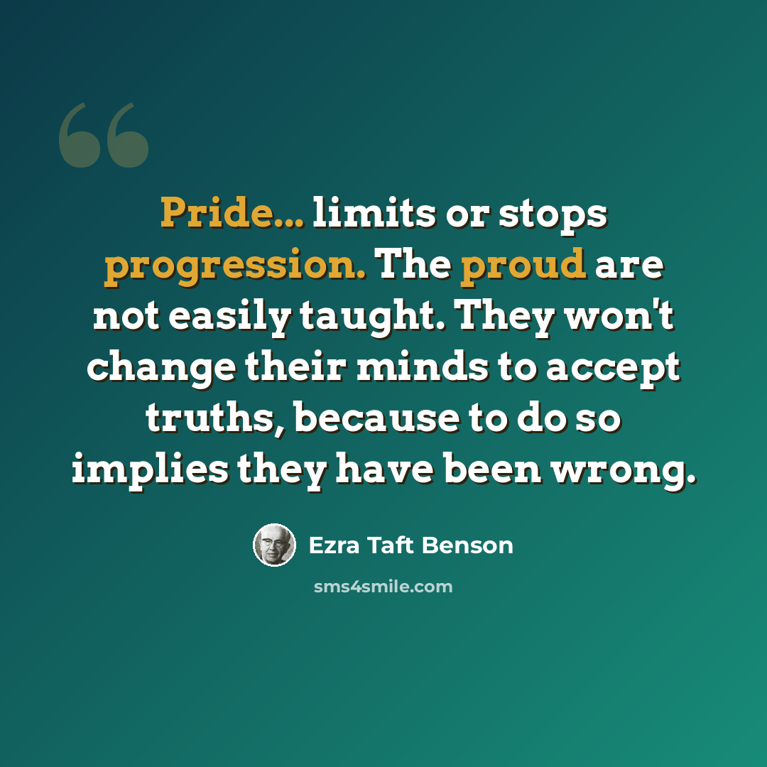 “Pride... limits or stops progression. The proud are not easily taught. They won't change their minds to accept truths, because to do so implies they have been wrong.” quote by Ezra Taft Benson