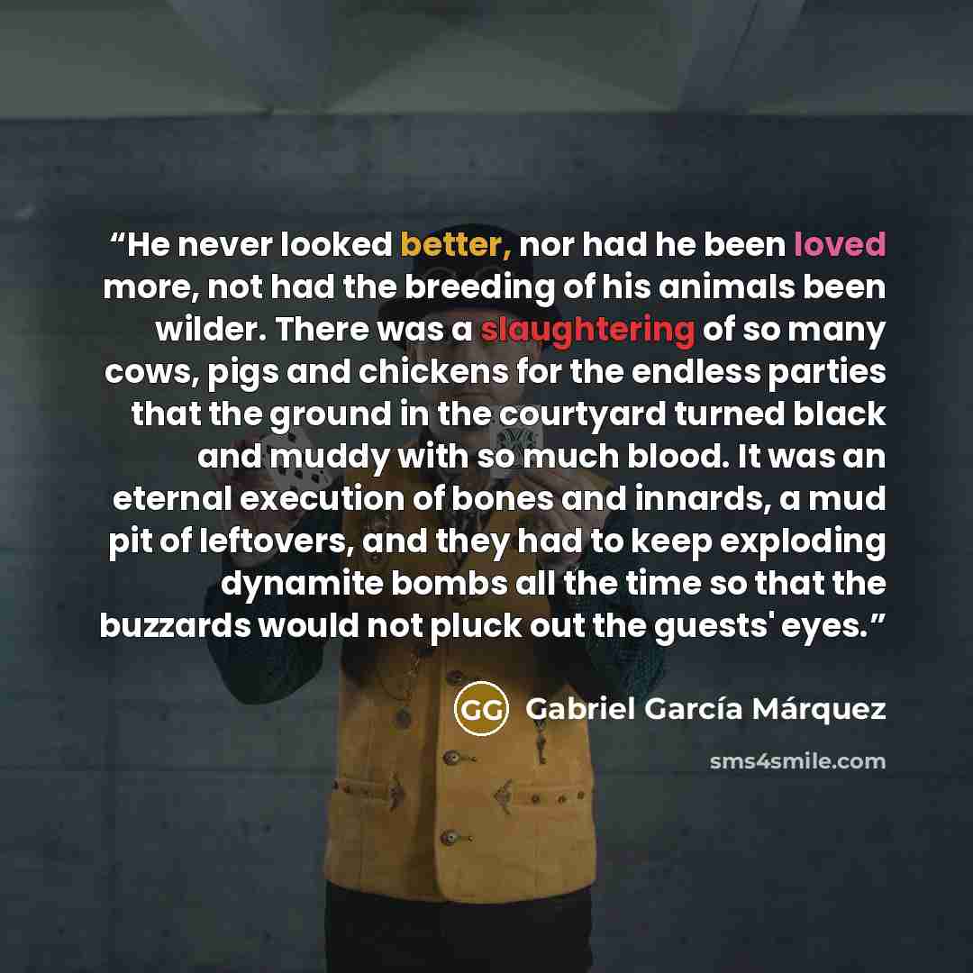 “He never looked better, nor had he been loved more, not had the breeding of his animals been wilder. There was a slaughtering of so many cows, pigs and chickens for the endless parties that the ground in the courtyard turned black and muddy with so much blood. It was an eternal execution of bones…” quote by Gabriel García Márquez