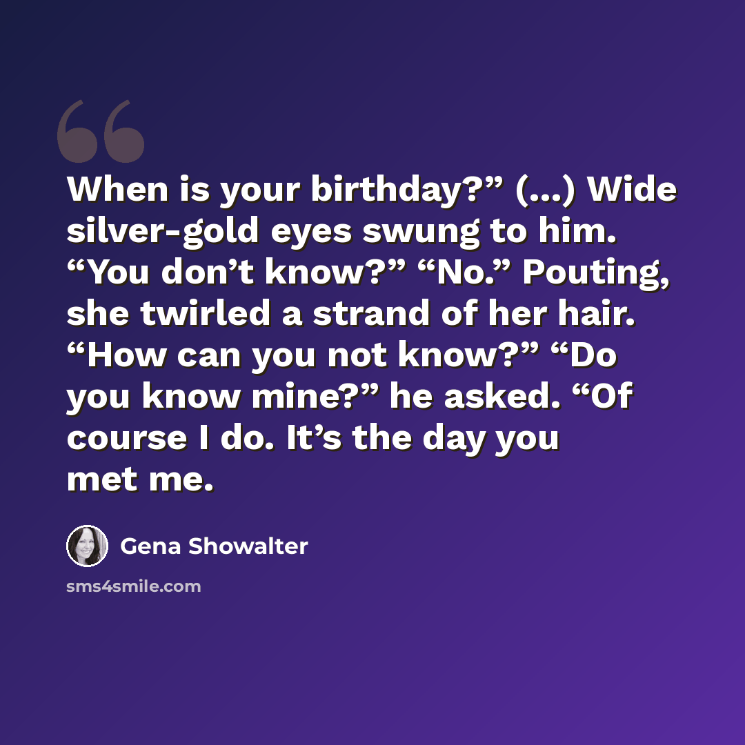 “When is your birthday?” (…) Wide silver-gold eyes swung to him. “You don’t know?” “No.” Pouting, she twirled a strand of her hair. “How can you not know?” “Do you know mine?” he asked. “Of course I do. It’s the day you met me.” quote by Gena Showalter