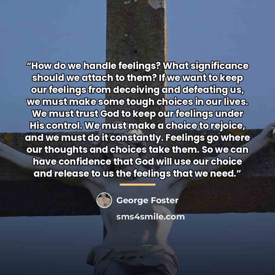 “How do we handle feelings? What significance should we attach to them? If we want to keep our feelings from deceiving and defeating us, we must make some tough choices in our lives. We must trust God to keep our feelings under His control. We must make a choice to rejoice, and we must do it…” quote by George Foster