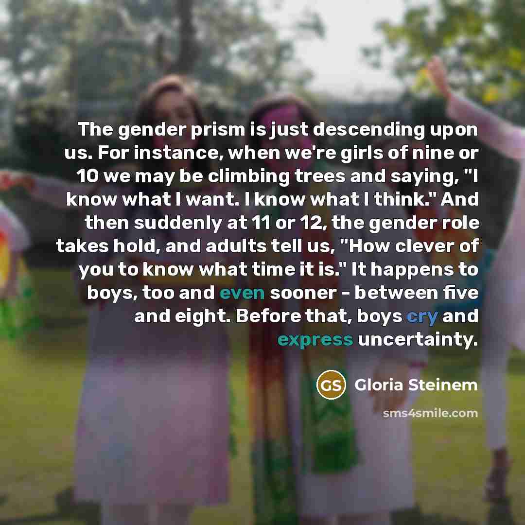 “The gender prism is just descending upon us. For instance, when we're girls of nine or 10 we may be climbing trees and saying, "I know what I want. I know what I think." And then suddenly at 11 or 12, the gender role takes hold, and adults tell us, "How clever of you to know what time it is." It…” quote by Gloria Steinem