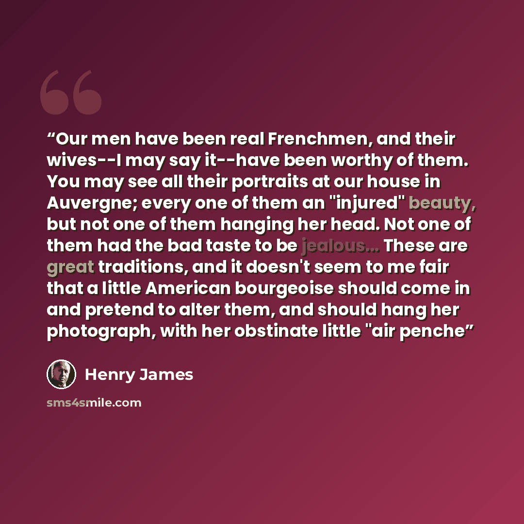 “Our men have been real Frenchmen, and their wives--I may say it--have been worthy of them. You may see all their portraits at our house in Auvergne; every one of them an "injured" beauty, but not one of them hanging her head. Not one of them had the bad taste to be jealous... These are great…” quote by Henry James