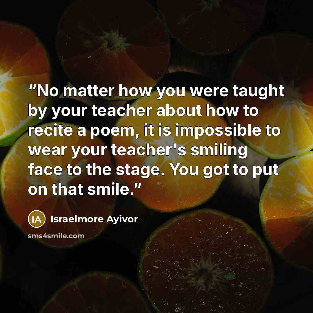 “No matter how you were taught by your teacher about how to recite a poem, it is impossible to wear your teacher's smiling face to the stage. You got to put on that smile.” quote by Israelmore Ayivor