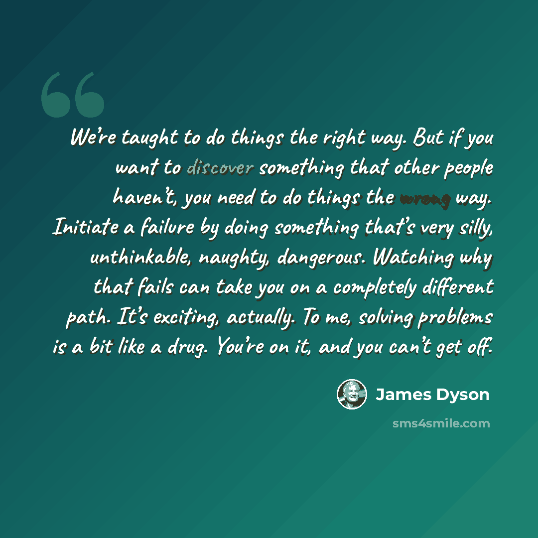 “We’re taught to do things the right way. But if you want to discover something that other people haven’t, you need to do things the wrong way. Initiate a failure by doing something that’s very silly, unthinkable, naughty, dangerous. Watching why that fails can take you on a completely different…” quote by James Dyson