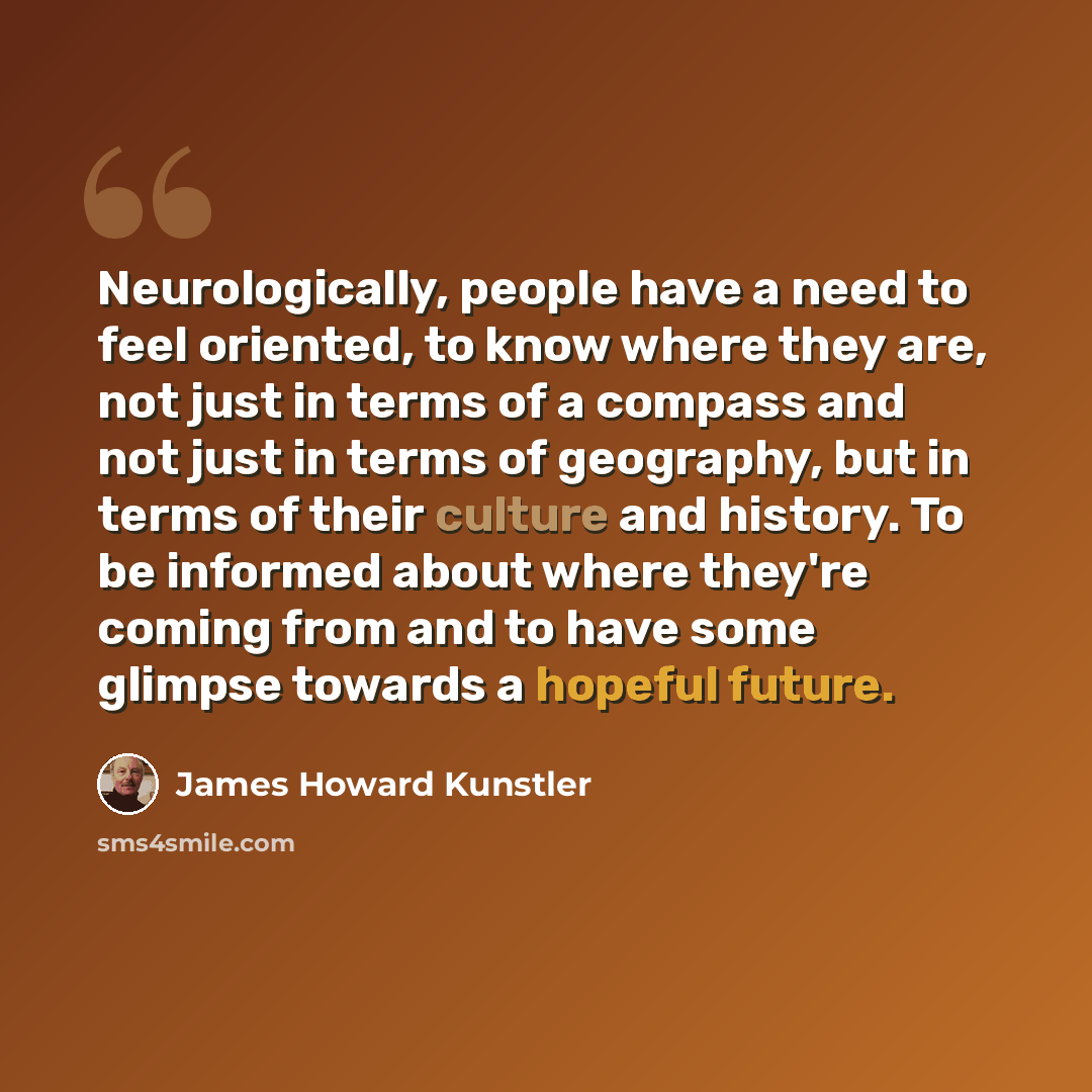“Neurologically, people have a need to feel oriented, to know where they are, not just in terms of a compass and not just in terms of geography, but in terms of their culture and history. To be informed about where they're coming from and to have some glimpse towards a hopeful future.” quote by James Howard Kunstler