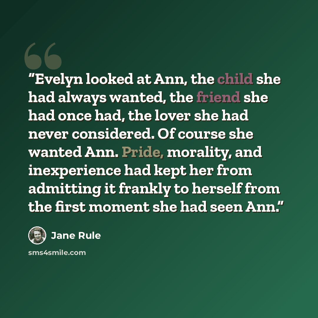 “Evelyn looked at Ann, the child she had always wanted, the friend she had once had, the lover she had never considered. Of course she wanted Ann. Pride, morality, and inexperience had kept her from admitting it frankly to herself from the first moment she had seen Ann.” quote by Jane Rule