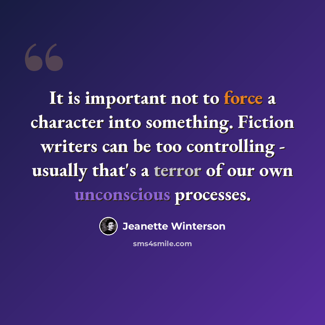 “It is important not to force a character into something. Fiction writers can be too controlling - usually that's a terror of our own unconscious processes.” quote by Jeanette Winterson