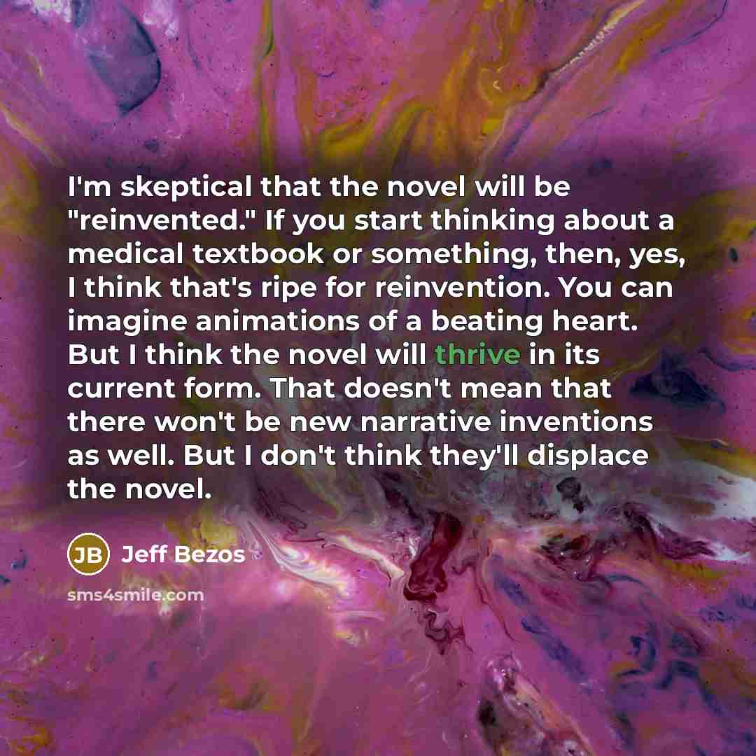 “I'm skeptical that the novel will be "re­invented." If you start thinking about a medical textbook or something, then, yes, I think that's ripe for reinvention. You can imagine animations of a beating heart. But I think the novel will thrive in its current form. That doesn't mean that there won't…” quote by Jeff Bezos