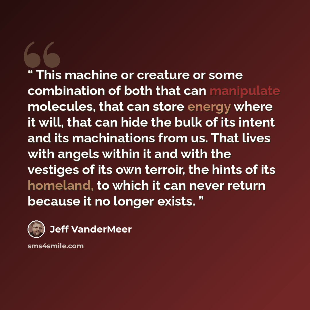 “This machine or creature or some combination of both that can manipulate molecules, that can store energy where it will, that can hide the bulk of its intent and its machinations from us. That lives with angels within it and with the vestiges of its own terroir, the hints of its homeland, to which…” quote by Jeff VanderMeer