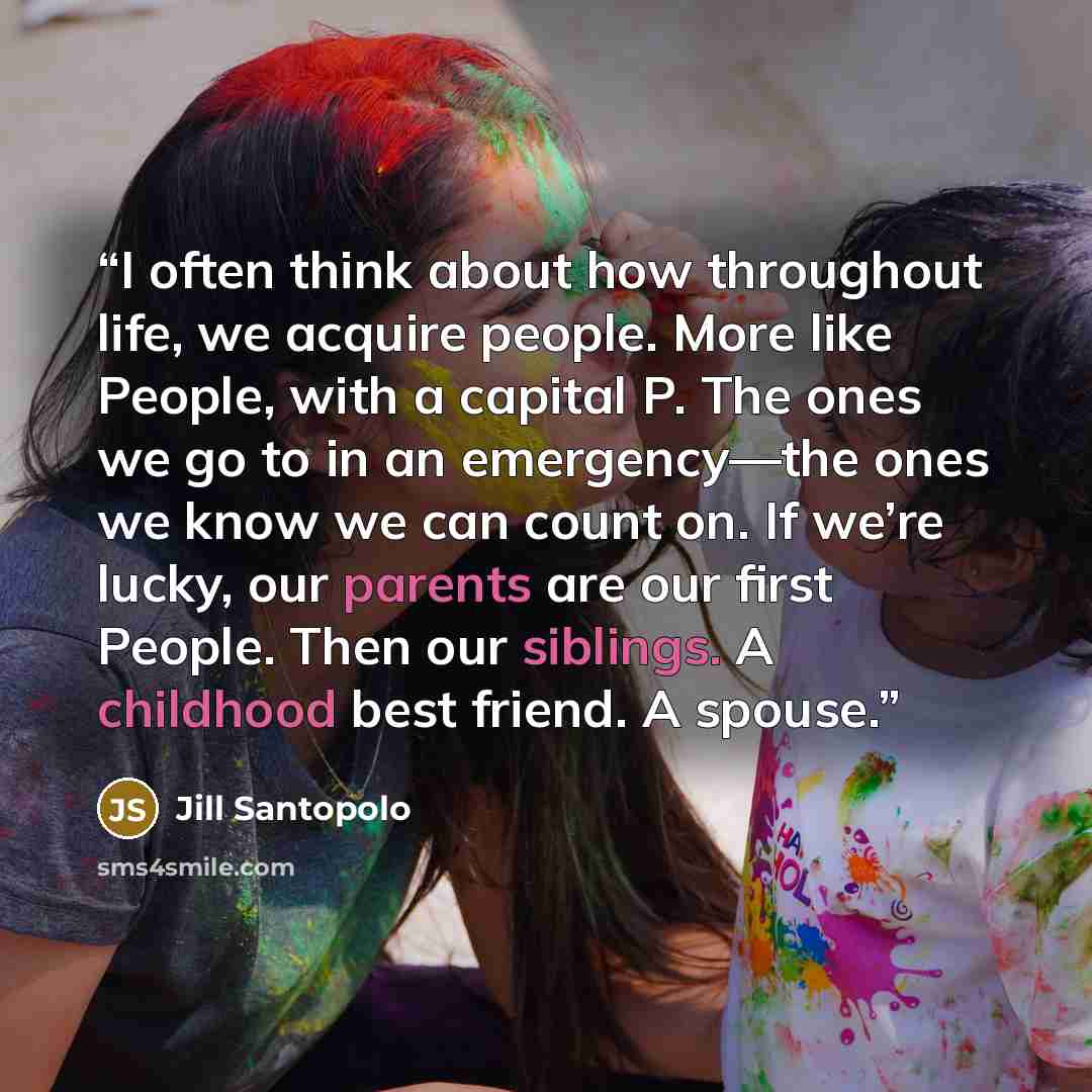 “I often think about how throughout life, we acquire people. More like People, with a capital P. The ones we go to in an emergency—the ones we know we can count on. If we’re lucky, our parents are our first People. Then our siblings. A childhood best friend. A spouse.” quote by Jill Santopolo