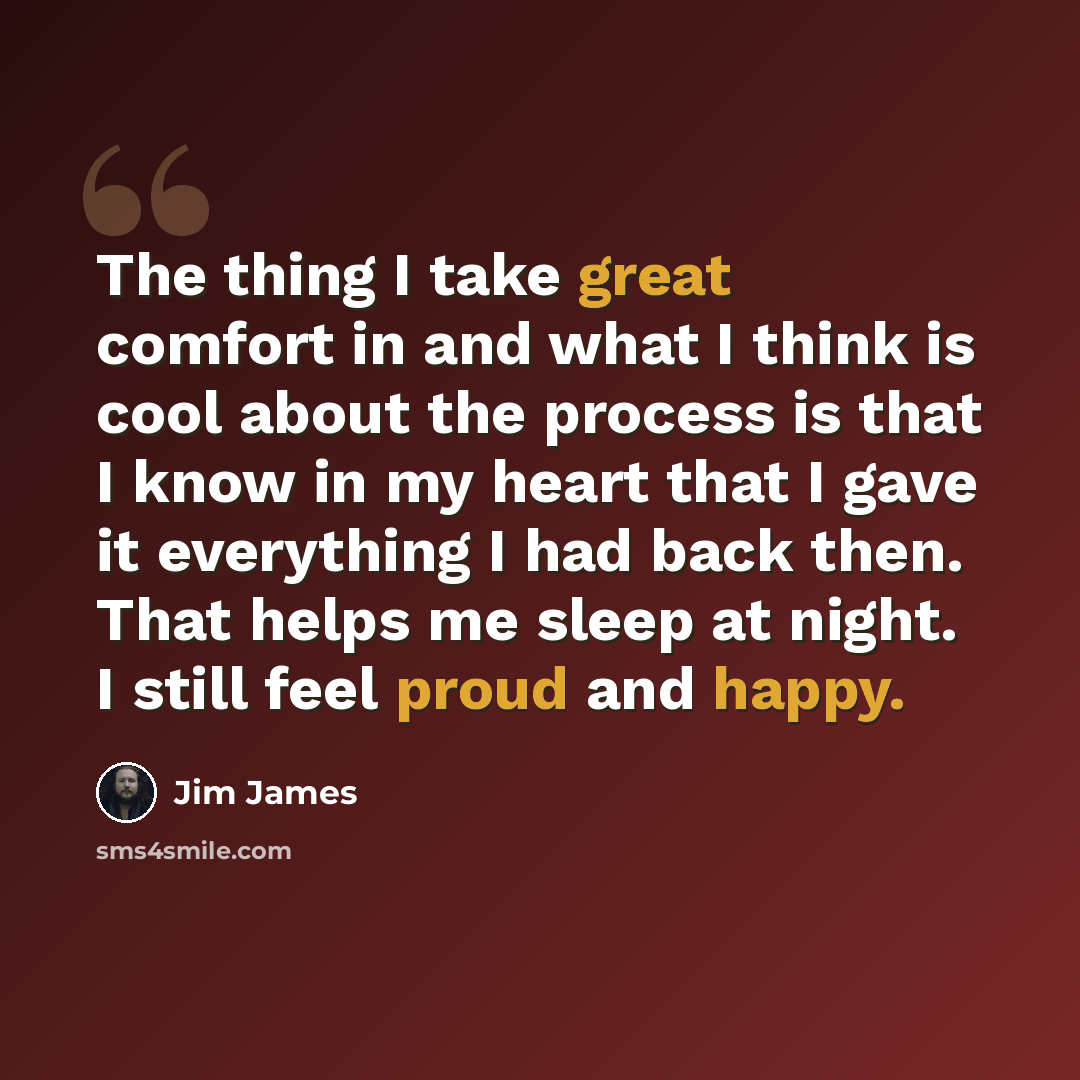 “The thing I take great comfort in and what I think is cool about the process is that I know in my heart that I gave it everything I had back then. That helps me sleep at night. I still feel proud and happy.” quote by Jim James