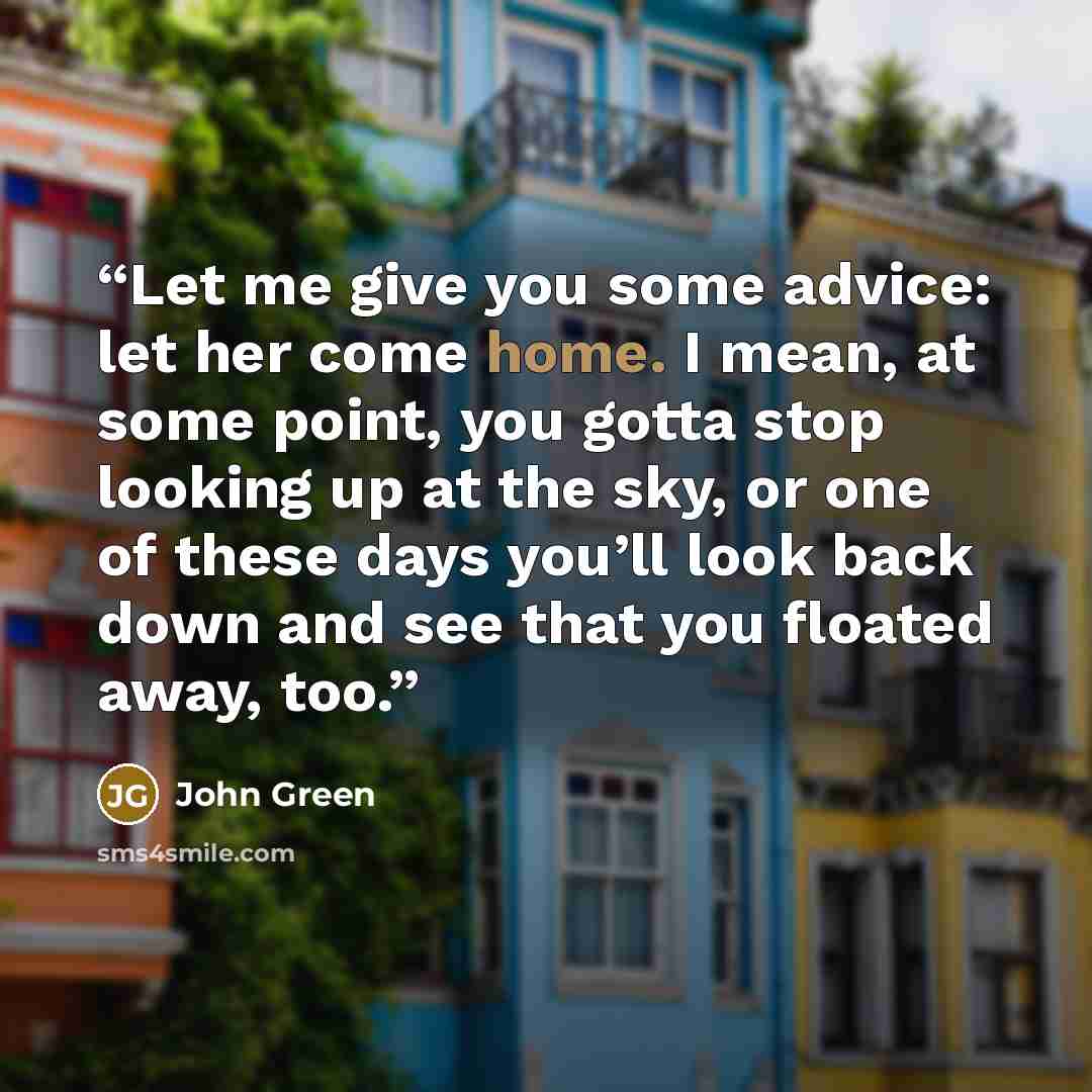“Let me give you some advice: let her come home. I mean, at some point, you gotta stop looking up at the sky, or one of these days you’ll look back down and see that you floated away, too.” quote by John Green