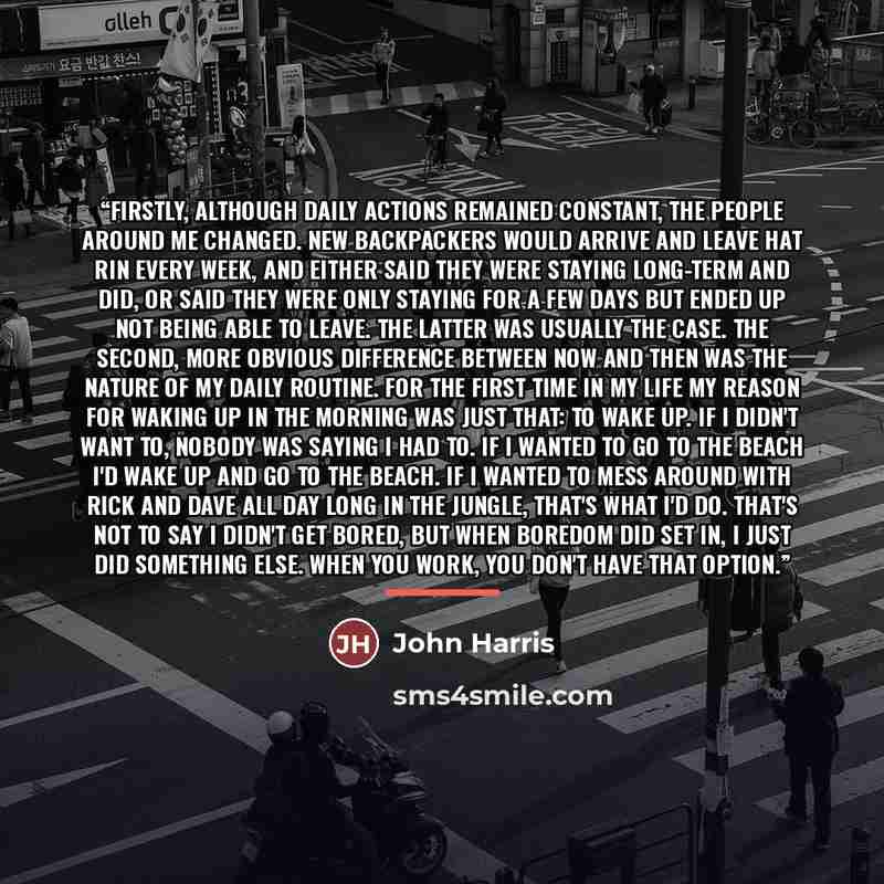 “Firstly, although daily actions remained constant, the people around me changed. New backpackers would arrive and leave Hat Rin every week, and either said they were staying long-term and did, or said they were only staying for a few days but ended up not being able to leave. The latter was…” quote by John Harris