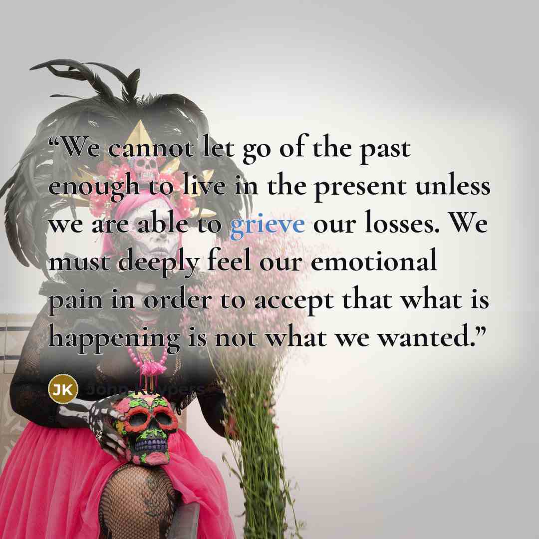 “We cannot let go of the past enough to live in the present unless we are able to grieve our losses. We must deeply feel our emotional pain in order to accept that what is happening is not what we wanted.” quote by John Kuypers