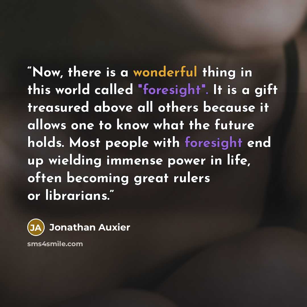 “Now, there is a wonderful thing in this world called "foresight". It is a gift treasured above all others because it allows one to know what the future holds. Most people with foresight end up wielding immense power in life, often becoming great rulers or librarians.” quote by Jonathan Auxier