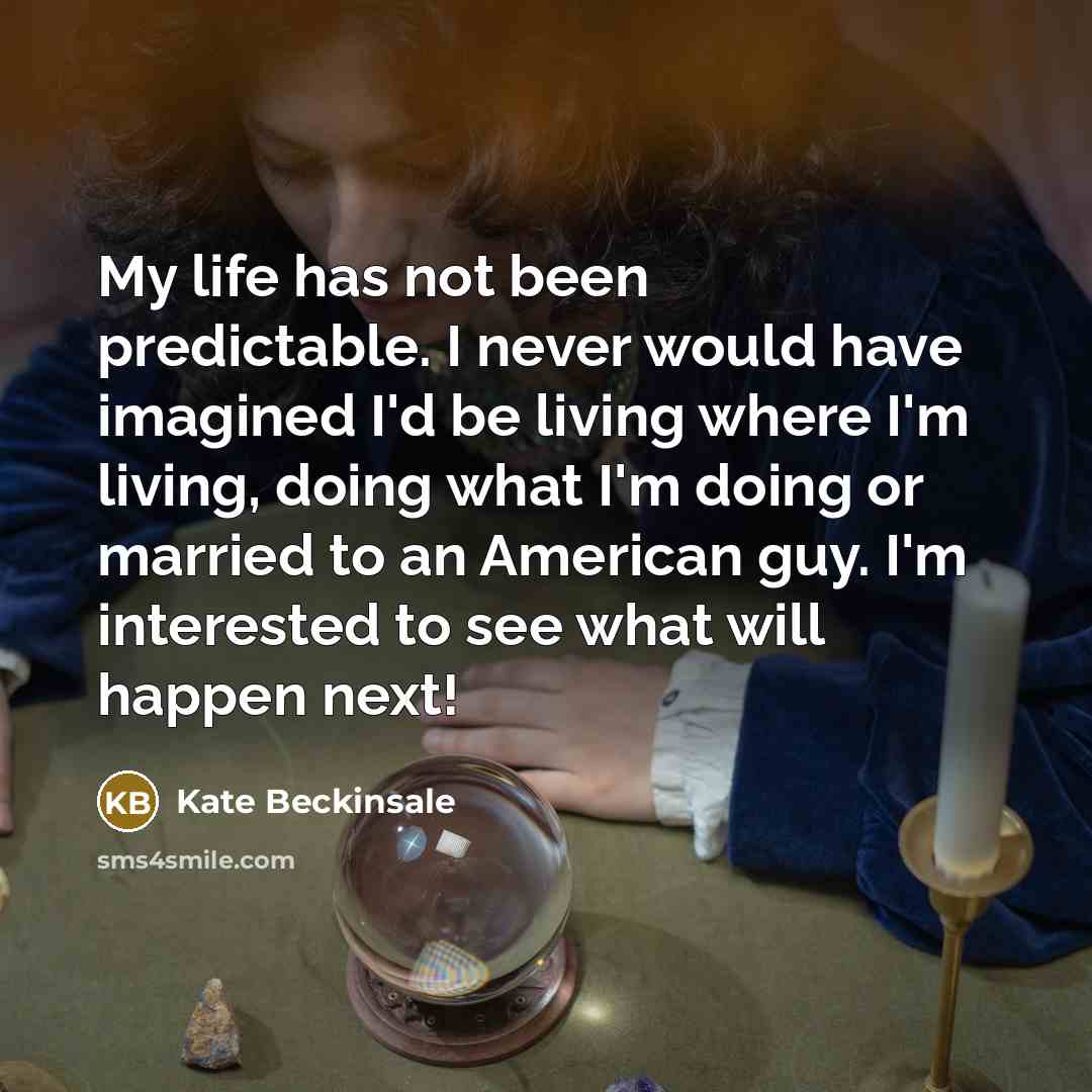 “My life has not been predictable. I never would have imagined I'd be living where I'm living, doing what I'm doing or married to an American guy. I'm interested to see what will happen next!” quote by Kate Beckinsale