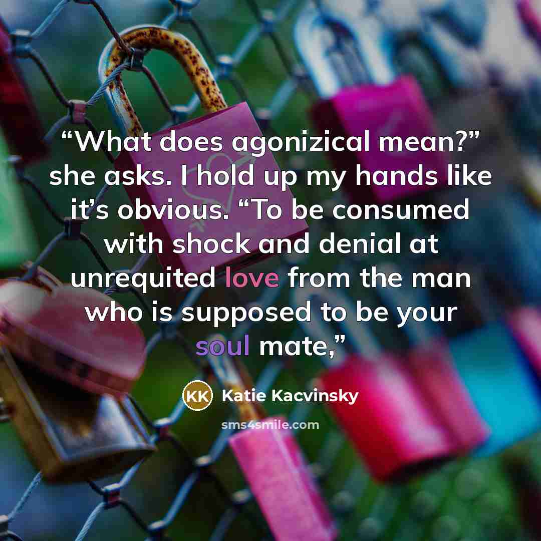 “What does agonizical mean?” she asks. I hold up my hands like it’s obvious. “To be consumed with shock and denial at unrequited love from the man who is supposed to be your soul mate,” quote by Katie Kacvinsky