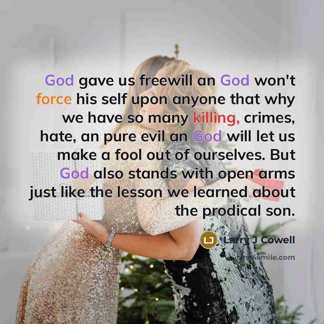 “God gave us freewill an God won't force his self upon anyone that why we have so many killing, crimes, hate, an pure evil an God will let us make a fool out of ourselves. But God also stands with open arms just like the lesson we learned about the prodical son.” quote by Larry J Cowell