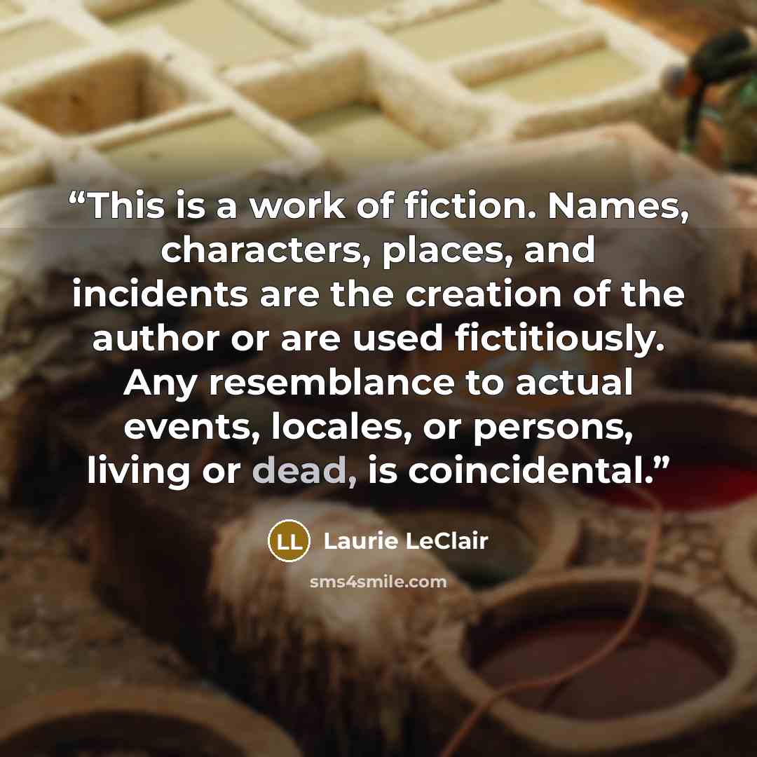 “This is a work of fiction. Names, characters, places, and incidents are the creation of the author or are used fictitiously. Any resemblance to actual events, locales, or persons, living or dead, is coincidental.” quote by Laurie LeClair