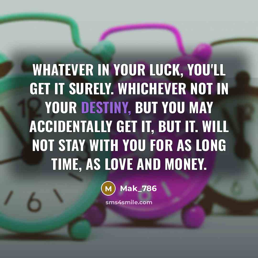 “Whatever in your luck, you'll get it surely. whichever not in your destiny, but you may accidentally get it, But it. Will not stay with you for as long time, As love and money.” quote by Mak_786