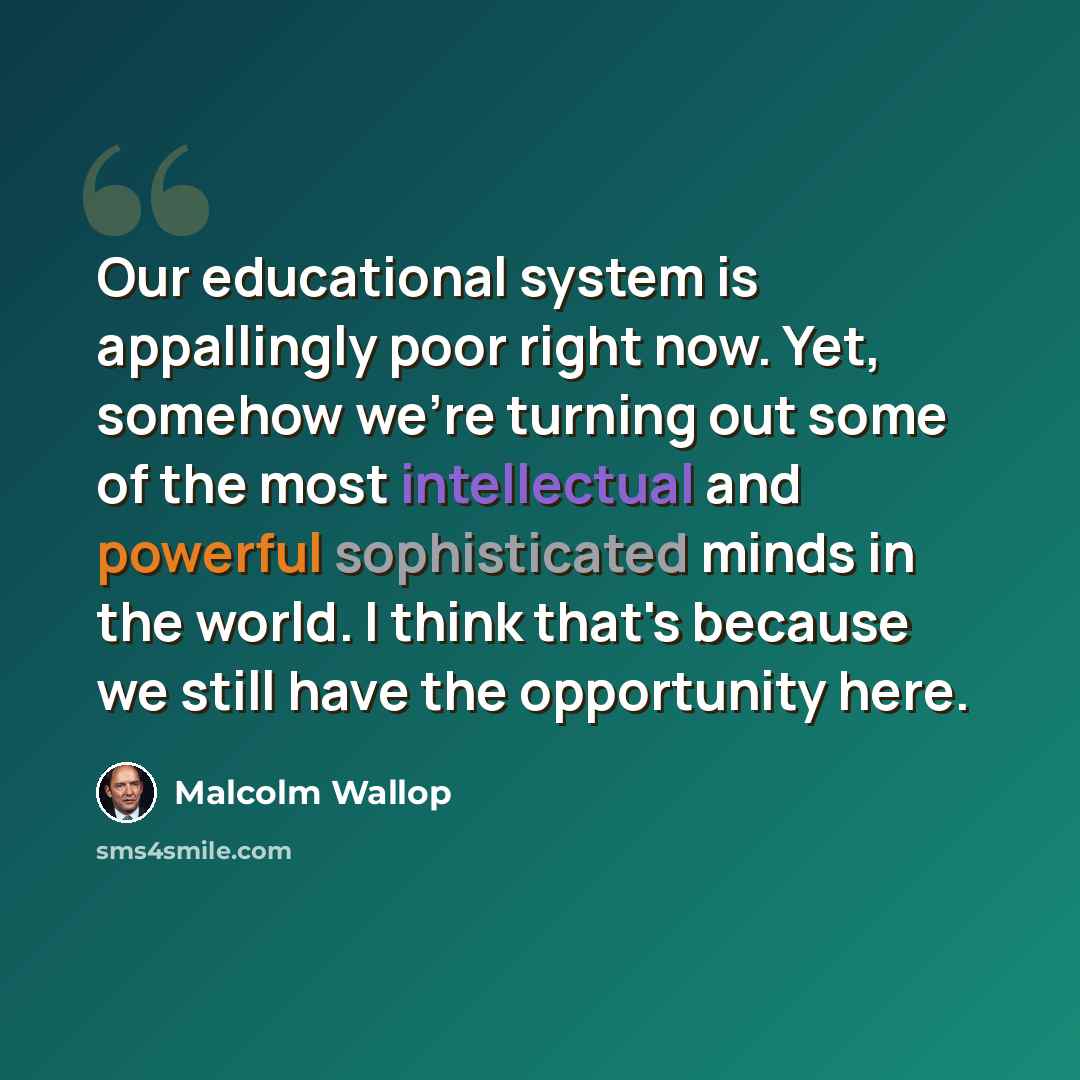 “Our educational system is appallingly poor right now. Yet, somehow we're turning out some of the most intellectual and powerful sophisticated minds in the world. I think that's because we still have the opportunity here.” quote by Malcolm Wallop