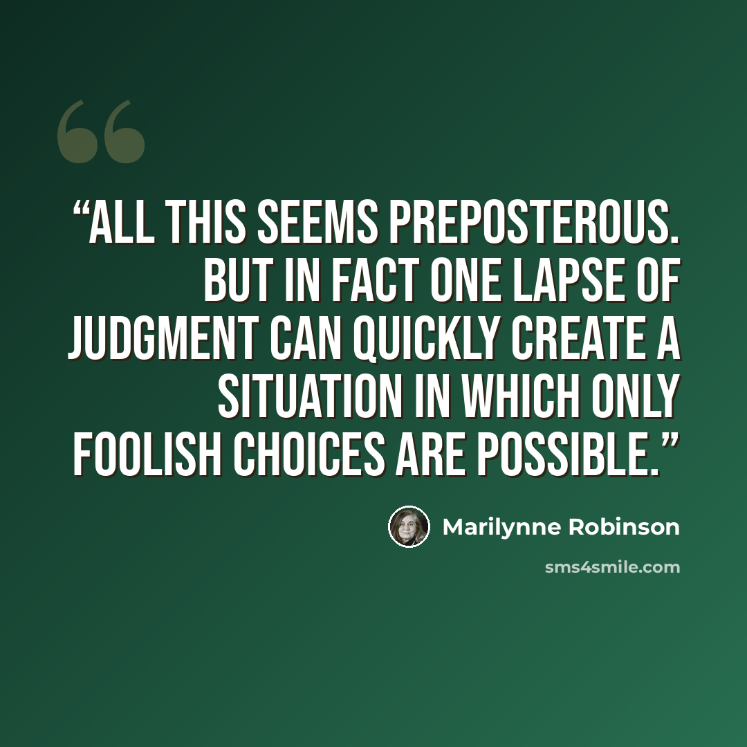 “All this seems preposterous. But in fact one lapse of judgment can quickly create a situation in which only foolish choices are possible.” quote by Marilynne Robinson