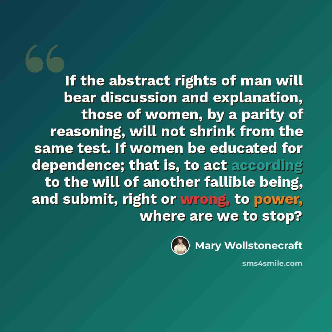 “If the abstract rights of man will bear discussion and explanation, those of women, by a parity of reasoning, will not shrink from the same test. If women be educated for dependence; that is, to act according to the will of another fallible being, and submit, right or wrong, to power, where are we…” quote by Mary Wollstonecraft