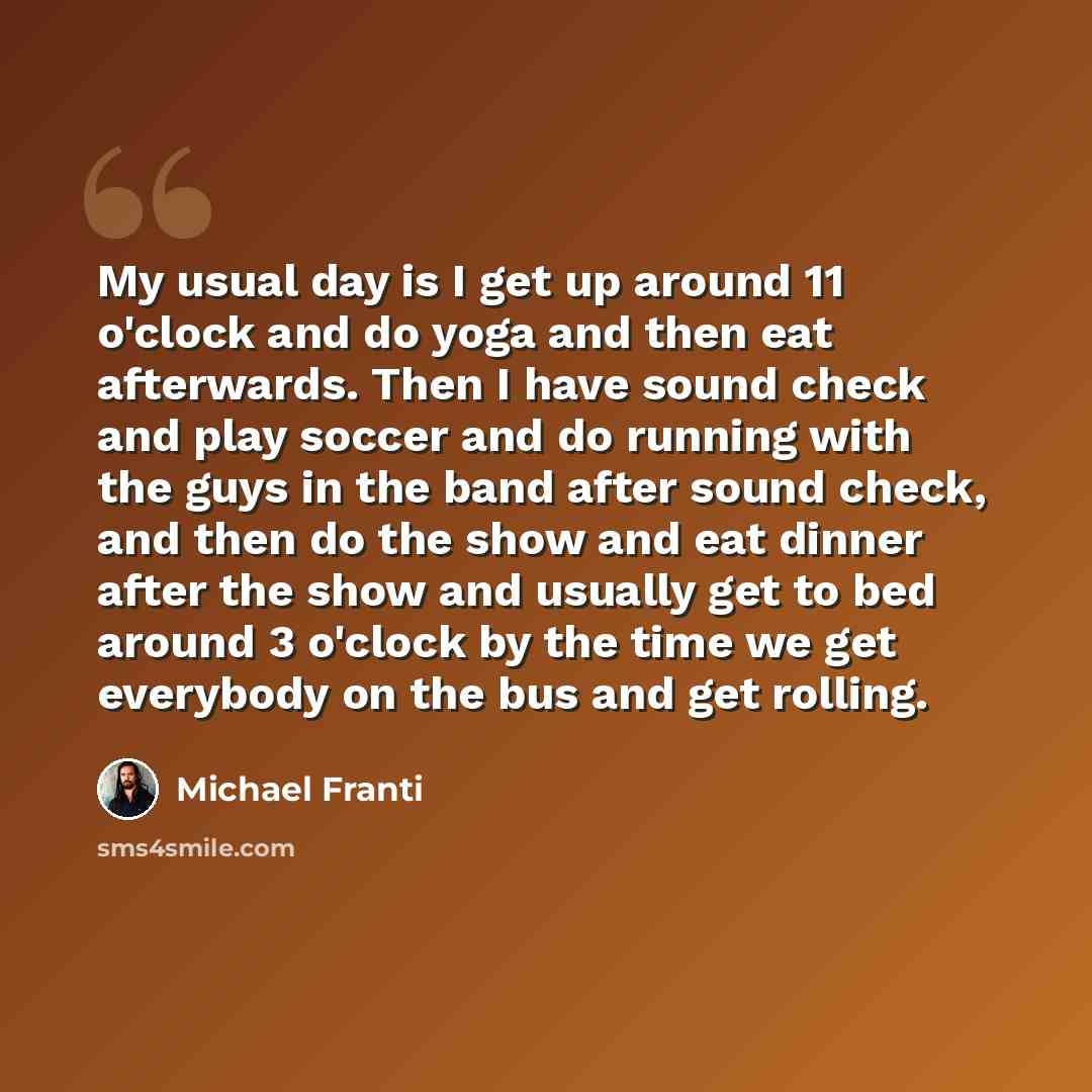 “My usual day is I get up around 11 o'clock and do yoga and then eat afterwards. Then I have sound check and play soccer and do running with the guys in the band after sound check, and then do the show and eat dinner after the show and usually get to bed around 3 o'clock by the time we get…” quote by Michael Franti