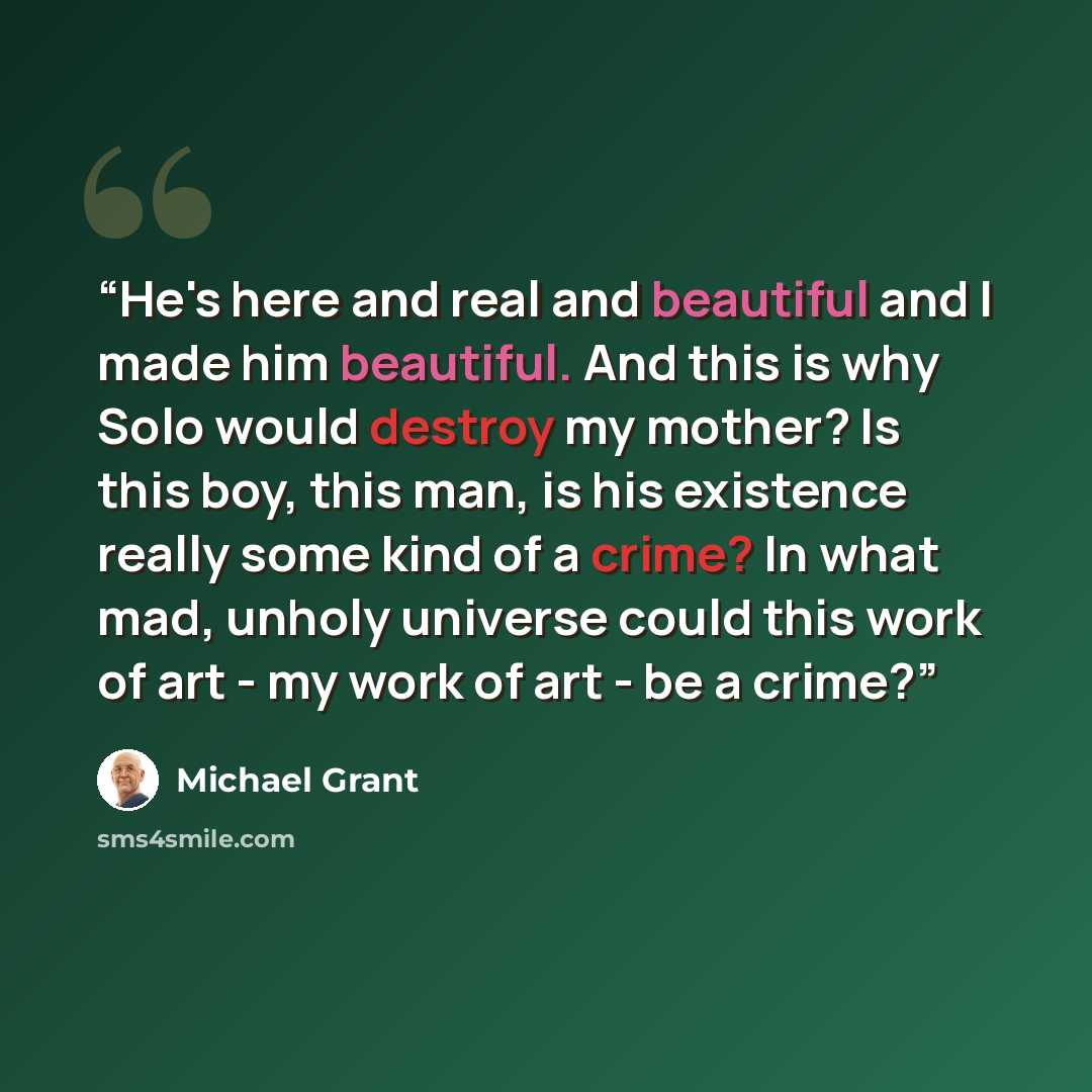 “He's here and real and beautiful and I made him beautiful. And this is why Solo would destroy my mother? Is this boy, this man, is his existence really some kind of a crime? In what mad, unholy universe could this work of art - my work of art - be a crime?” quote by Michael Grant