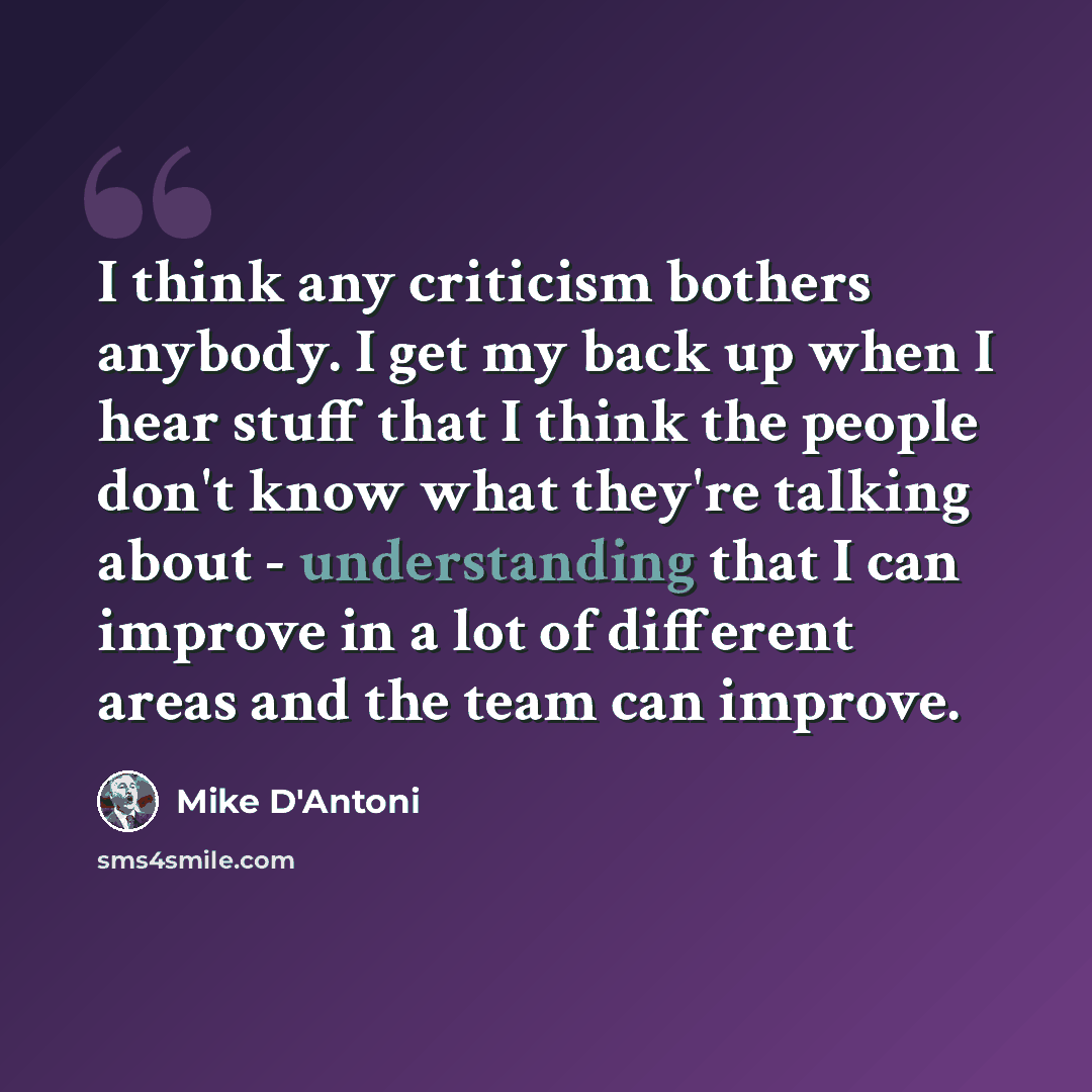 “I think any criticism bothers anybody. I get my back up when I hear stuff that I think the people don't know what they're talking about - understanding that I can improve in a lot of different areas and the team can improve.” quote by Mike D'Antoni