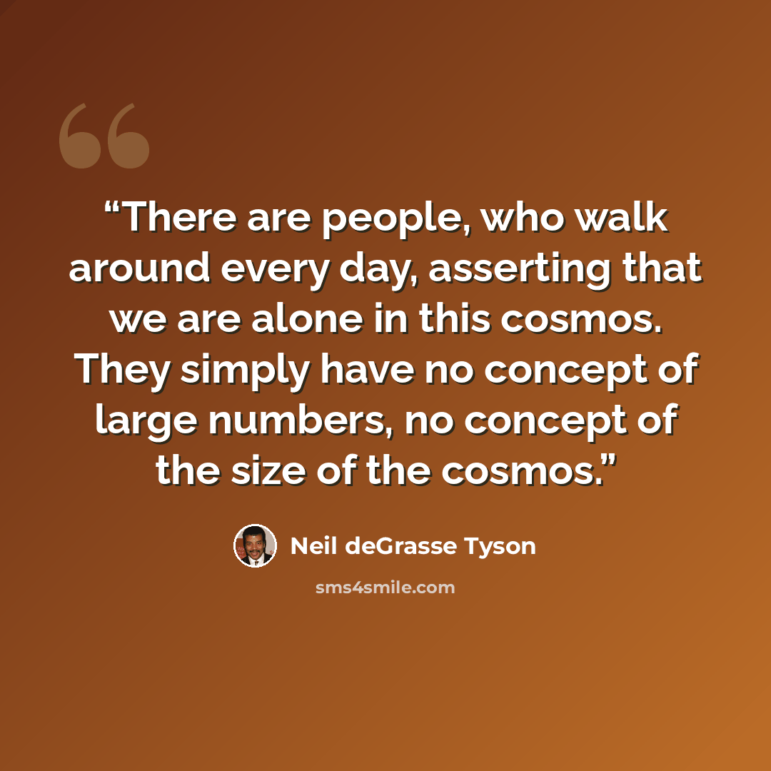 “There are people, who walk around every day, asserting that we are alone in this cosmos. They simply have no concept of large numbers, no concept of the size of the cosmos.” quote by Neil deGrasse Tyson